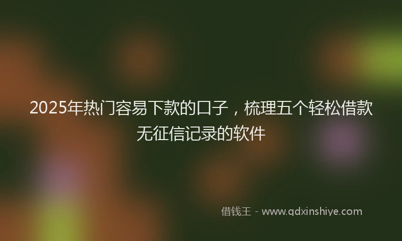 2025年热门容易下款的口子，梳理五个轻松借款无征信记录的软件
