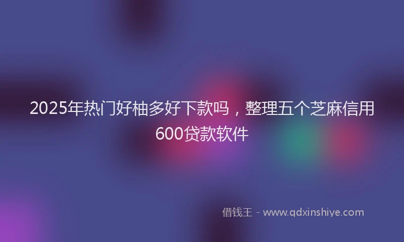 2025年热门好柚多好下款吗，整理五个芝麻信用600贷款软件