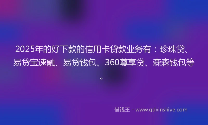2025年的好下款的信用卡贷款业务有：珍珠贷、易贷宝速融、易贷钱包、360尊享贷、森森钱包等。