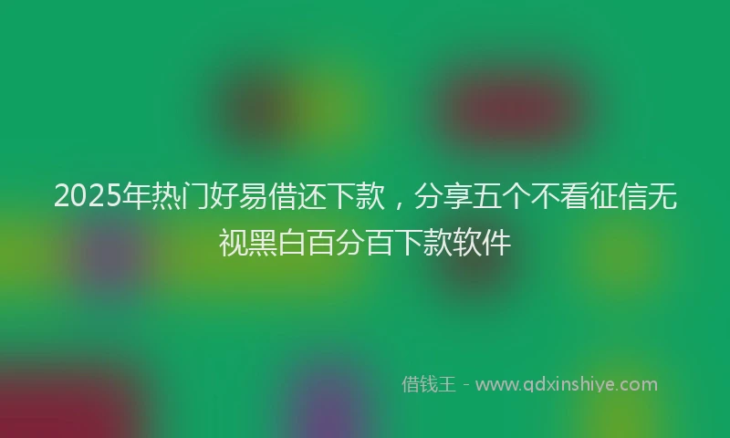 2025年热门好易借还下款，分享五个不看征信无视黑白百分百下款软件