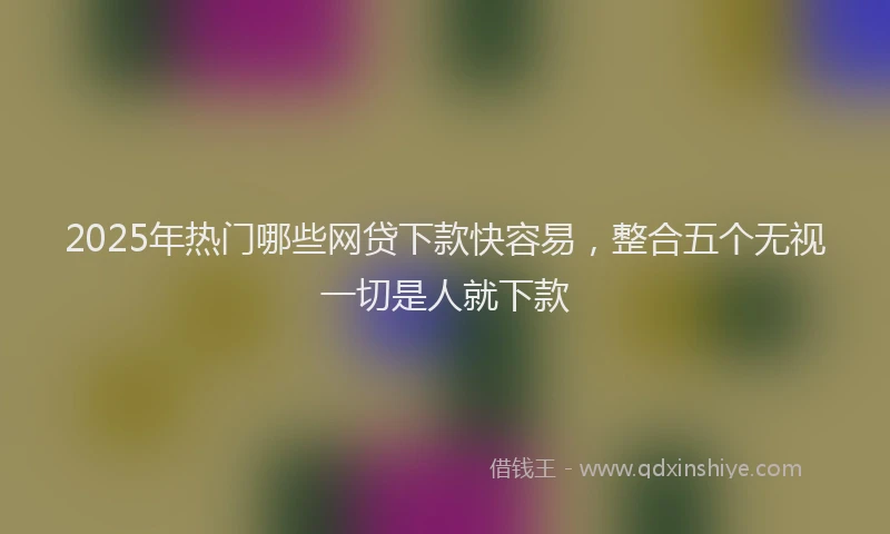 2025年热门哪些网贷下款快容易，整合五个无视一切是人就下款