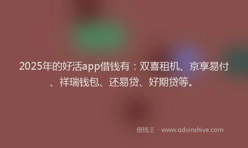 2025年的好活app借钱有：双喜租机、京享易付、祥瑞钱包、还易贷、好期贷等。