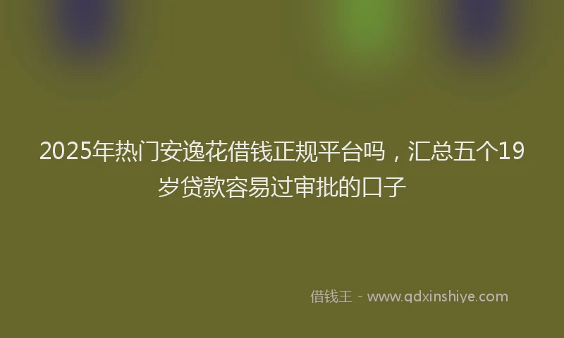 2025年热门安逸花借钱正规平台吗，汇总五个19岁贷款容易过审批的口子
