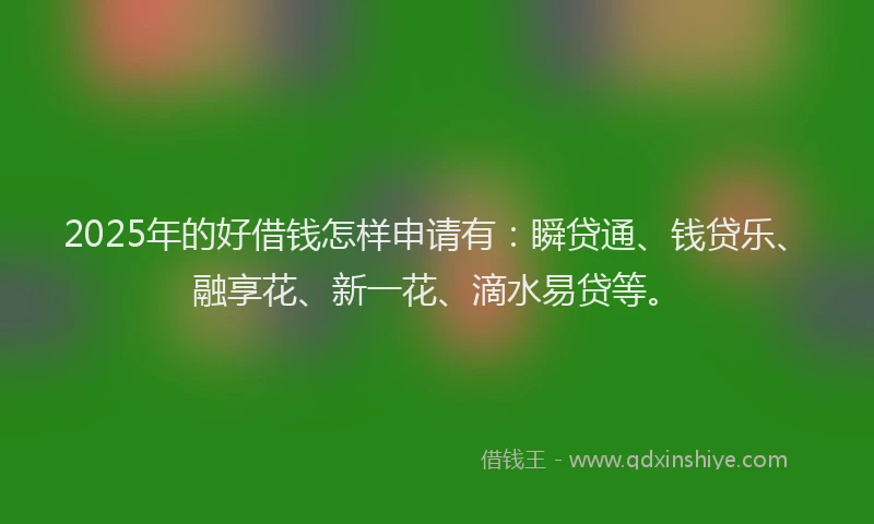 2025年的好借钱怎样申请有：瞬贷通、钱贷乐、融享花、新一花、滴水易贷等。
