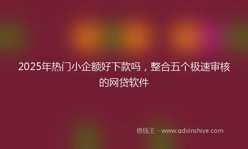 2025年热门小企额好下款吗，整合五个极速审核的网贷软件