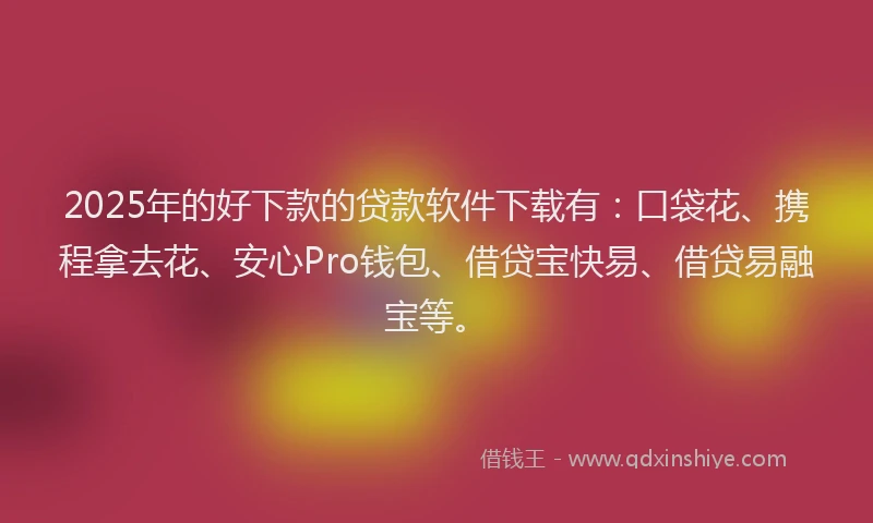 2025年的好下款的贷款软件下载有：口袋花、携程拿去花、安心Pro钱包、借贷宝快易、借贷易融宝等。