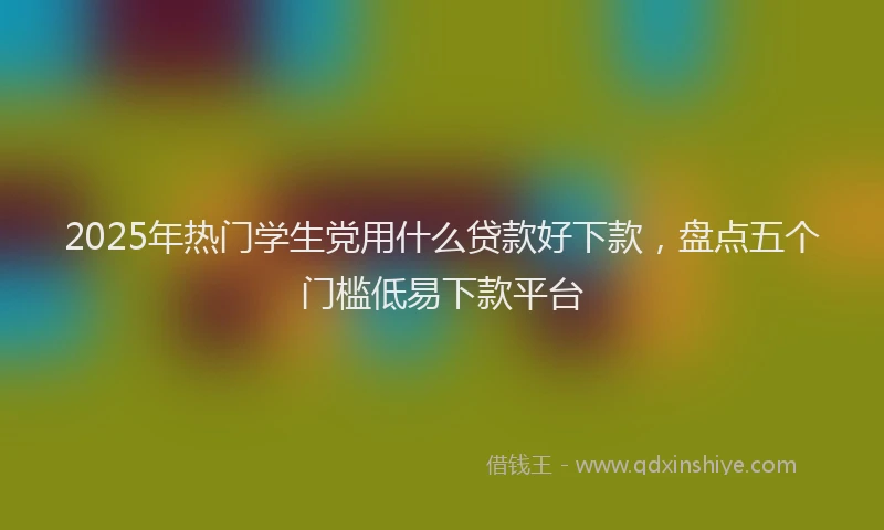 2025年热门学生党用什么贷款好下款，盘点五个门槛低易下款平台