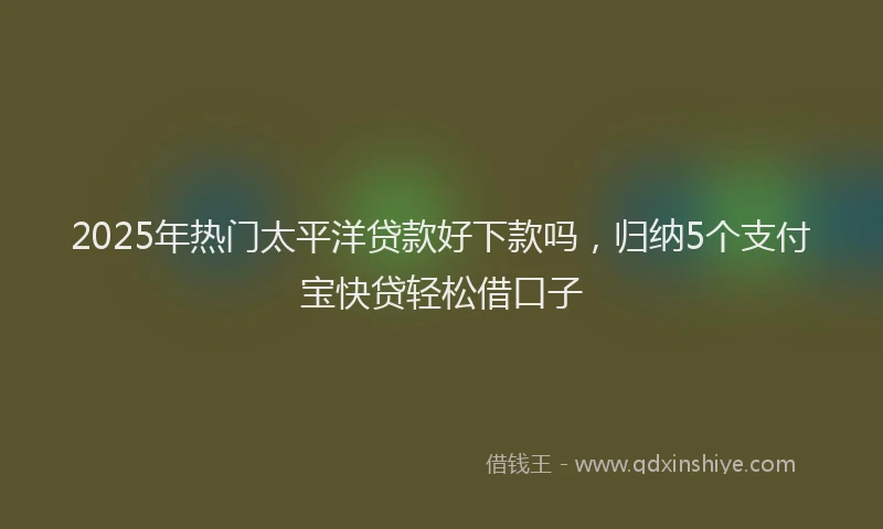 2025年热门太平洋贷款好下款吗，归纳5个支付宝快贷轻松借口子