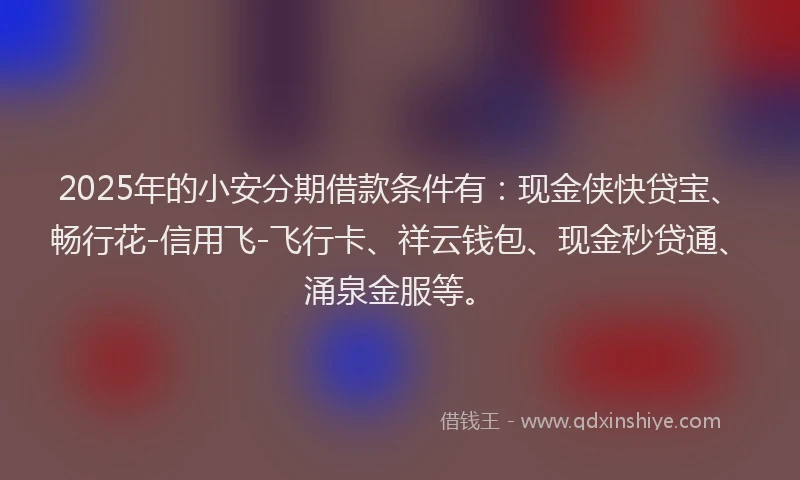 2025年的小安分期借款条件有：现金侠快贷宝、畅行花-信用飞-飞行卡、祥云钱包、现金秒贷通、涌泉金服等。
