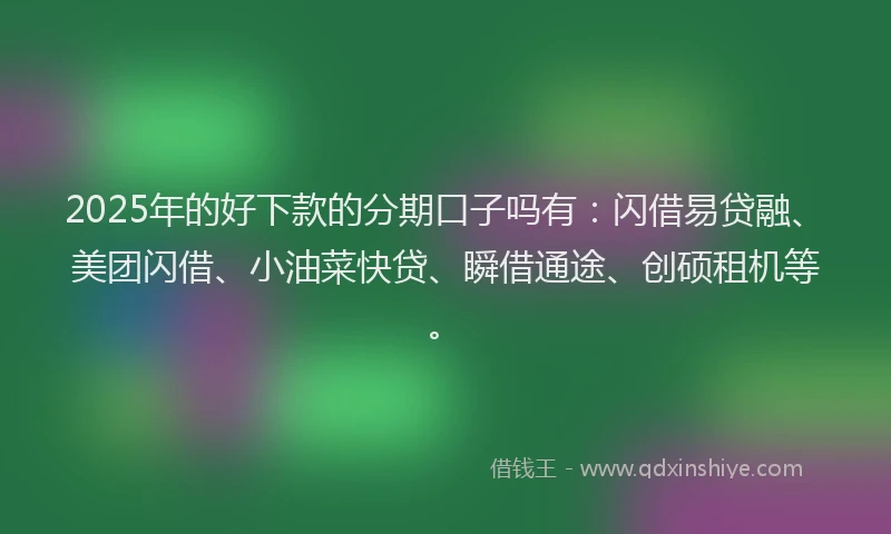 2025年的好下款的分期口子吗有：闪借易贷融、美团闪借、小油菜快贷、瞬借通途、创硕租机等。