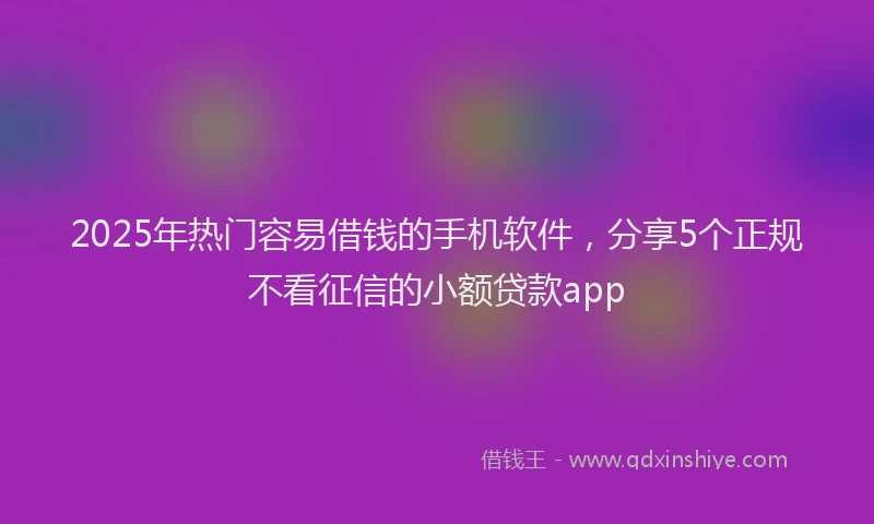 2025年热门容易借钱的手机软件，分享5个正规不看征信的小额贷款app