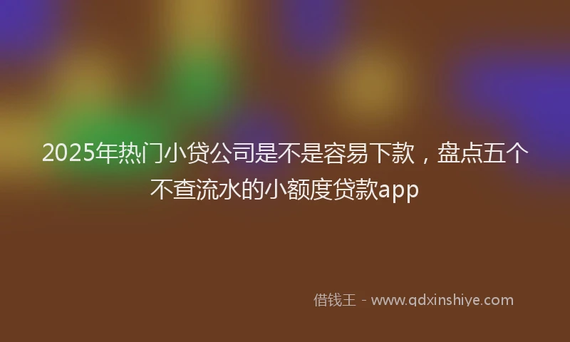 2025年热门小贷公司是不是容易下款，盘点五个不查流水的小额度贷款app