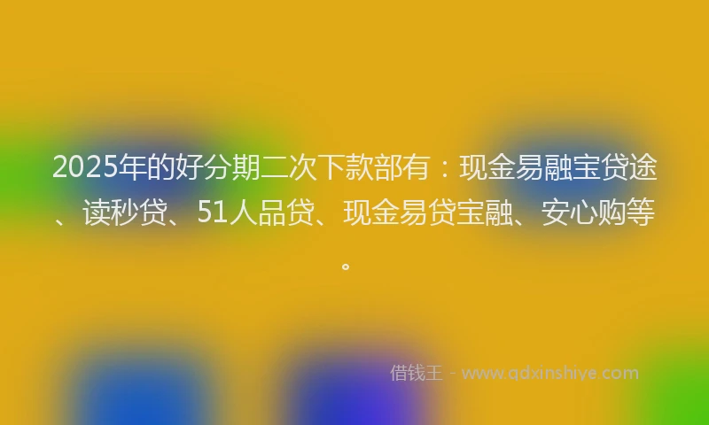 2025年的好分期二次下款部有：现金易融宝贷途、读秒贷、51人品贷、现金易贷宝融、安心购等。