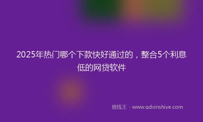 2025年热门哪个下款快好通过的，整合5个利息低的网贷软件
