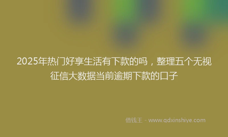 2025年热门好享生活有下款的吗，整理五个无视征信大数据当前逾期下款的口子