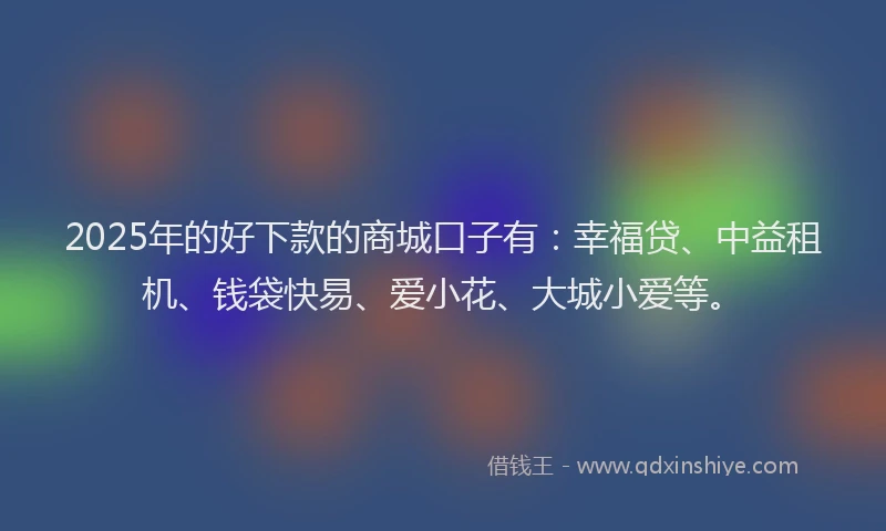 2025年的好下款的商城口子有：幸福贷、中益租机、钱袋快易、爱小花、大城小爱等。