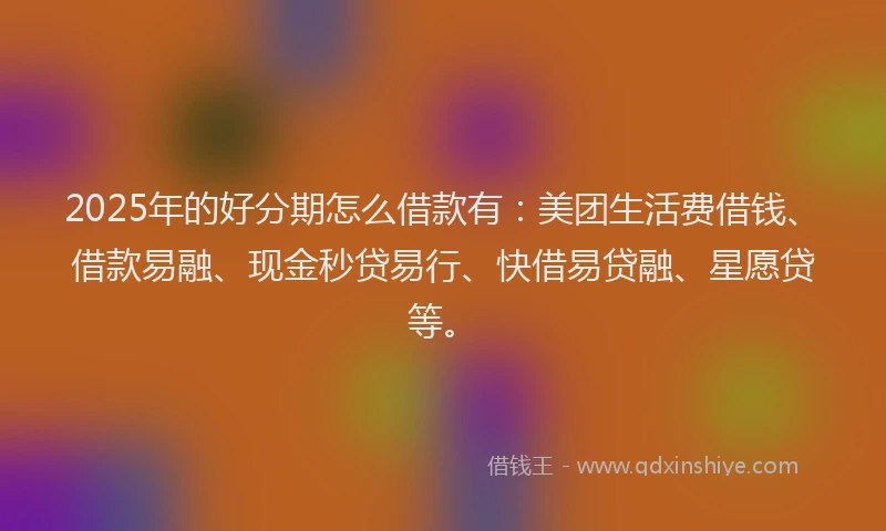 2025年的好分期怎么借款有：美团生活费借钱、借款易融、现金秒贷易行、快借易贷融、星愿贷等。