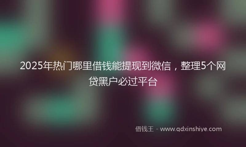 2025年热门哪里借钱能提现到微信，整理5个网贷黑户必过平台