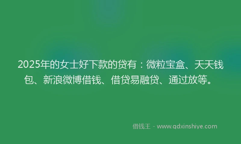 2025年的女士好下款的贷有：微粒宝盒、天天钱包、新浪微博借钱、借贷易融贷、通过放等。
