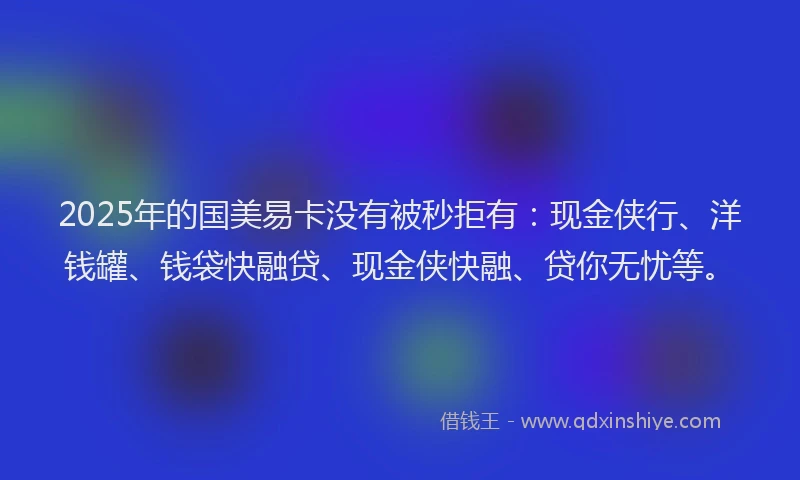 2025年的国美易卡没有被秒拒有：现金侠行、洋钱罐、钱袋快融贷、现金侠快融、贷你无忧等。