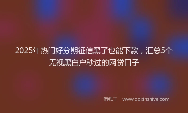 2025年热门好分期征信黑了也能下款，汇总5个无视黑白户秒过的网贷口子