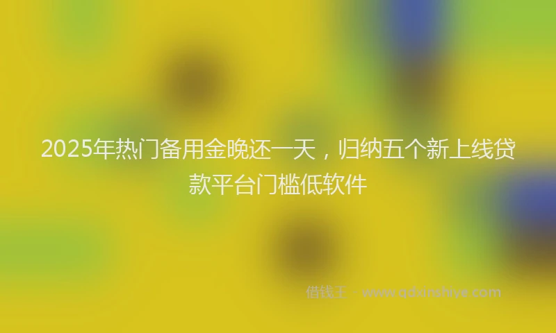 2025年热门备用金晚还一天，归纳五个新上线贷款平台门槛低软件