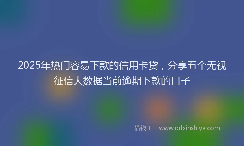 2025年热门容易下款的信用卡贷，分享五个无视征信大数据当前逾期下款的口子