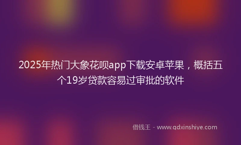 2025年热门大象花呗app下载安卓苹果，概括五个19岁贷款容易过审批的软件