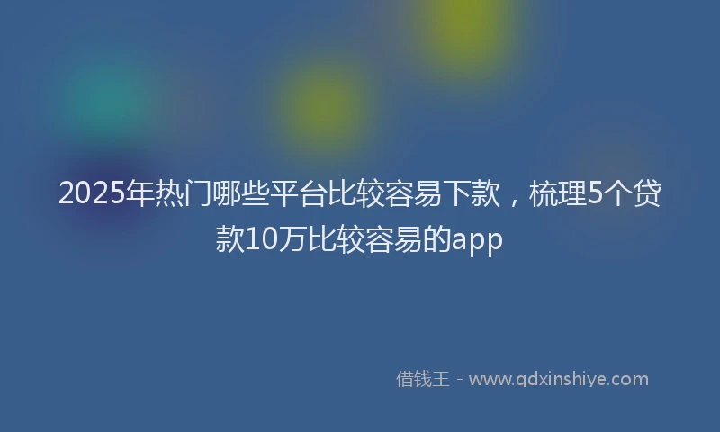 2025年热门哪些平台比较容易下款，梳理5个贷款10万比较容易的app