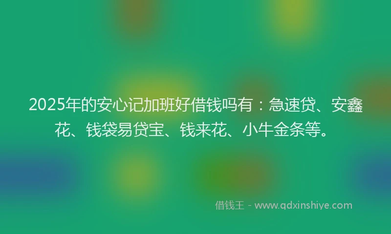 2025年的安心记加班好借钱吗有：急速贷、安鑫花、钱袋易贷宝、钱来花、小牛金条等。