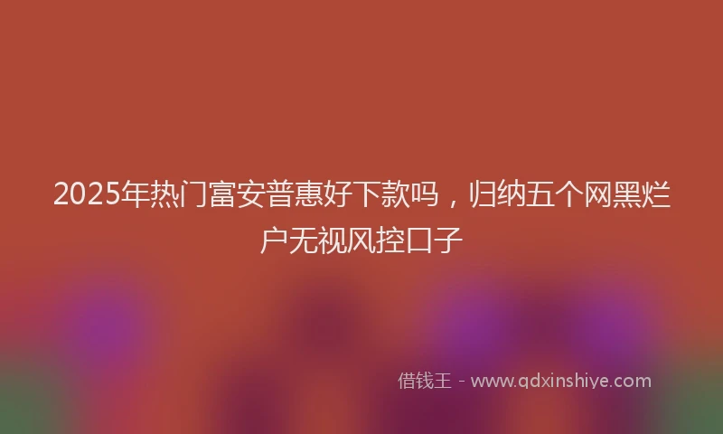 2025年热门富安普惠好下款吗,归纳五个网黑烂户无视风控口子