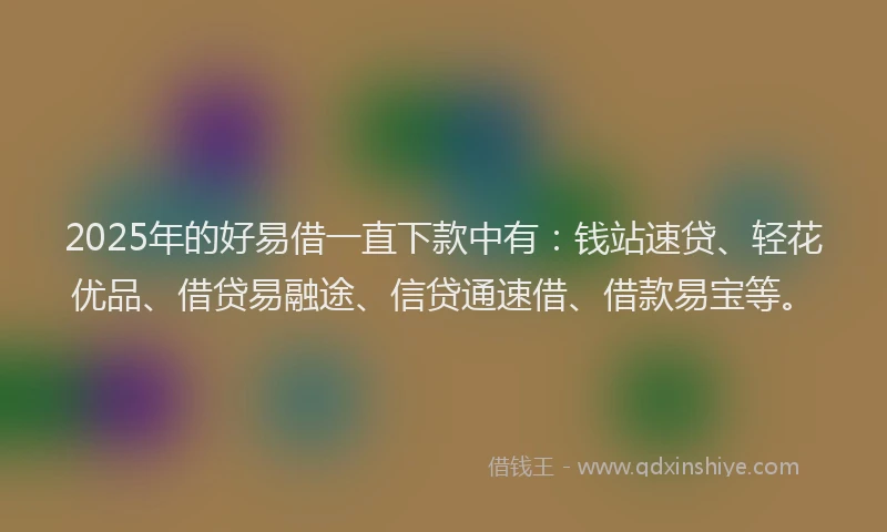 2025年的好易借一直下款中有：钱站速贷、轻花优品、借贷易融途、信贷通速借、借款易宝等。