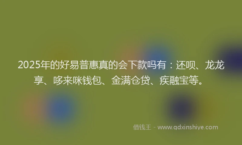 2025年的好易普惠真的会下款吗有：还呗、龙龙享、哆来咪钱包、金满仓贷、疾融宝等。