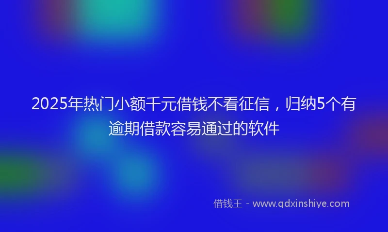2025年热门小额千元借钱不看征信，归纳5个有逾期借款容易通过的软件