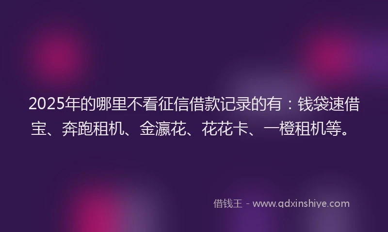 2025年的哪里不看征信借款记录的有：钱袋速借宝、奔跑租机、金瀛花、花花卡、一橙租机等。