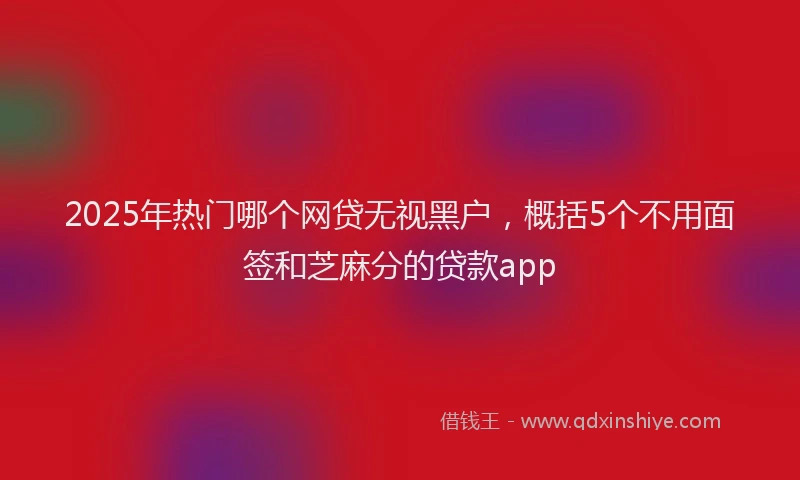 2025年热门哪个网贷无视黑户，概括5个不用面签和芝麻分的贷款app
