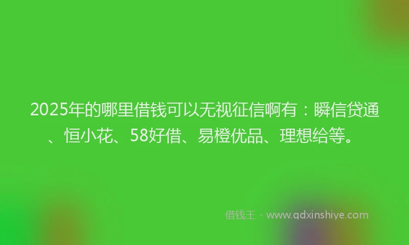 2025年的哪里借钱可以无视征信啊有：瞬信贷通、恒小花、58好借、易橙优品、理想给等。