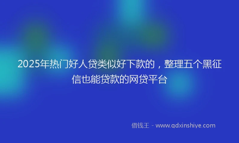 2025年热门好人贷类似好下款的，整理五个黑征信也能贷款的网贷平台