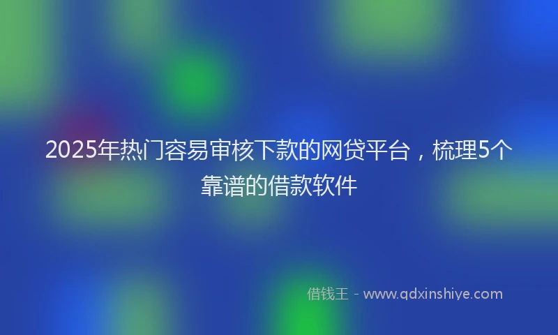 2025年热门容易审核下款的网贷平台，梳理5个靠谱的借款软件