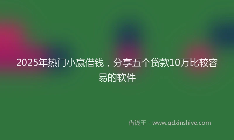 2025年热门小赢借钱，分享五个贷款10万比较容易的软件