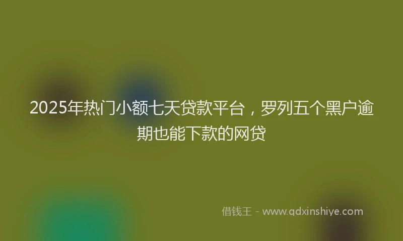 2025年热门小额七天贷款平台，罗列五个黑户逾期也能下款的网贷