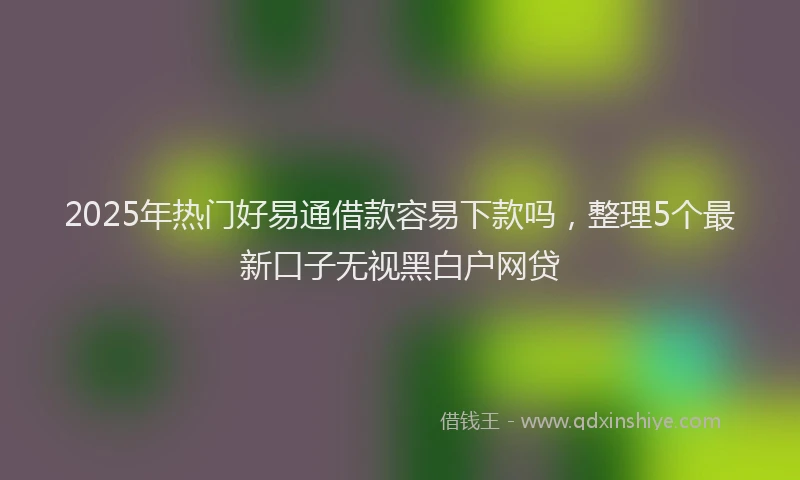 2025年热门好易通借款容易下款吗，整理5个最新口子无视黑白户网贷