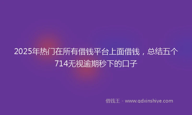 2025年热门在所有借钱平台上面借钱，总结五个714无视逾期秒下的口子