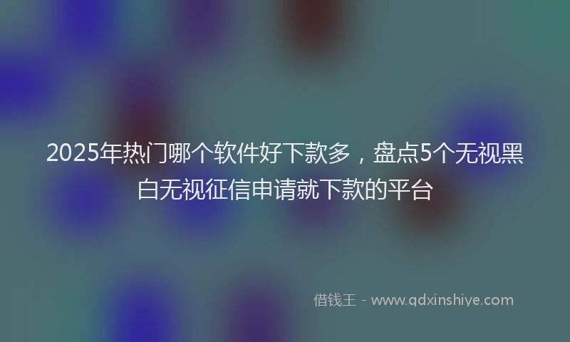 2025年热门哪个软件好下款多，盘点5个无视黑白无视征信申请就下款的平台