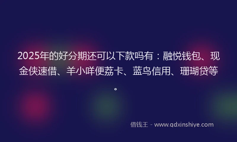 2025年的好分期还可以下款吗有：融悦钱包、现金侠速借、羊小咩便荔卡、蓝鸟信用、珊瑚贷等。