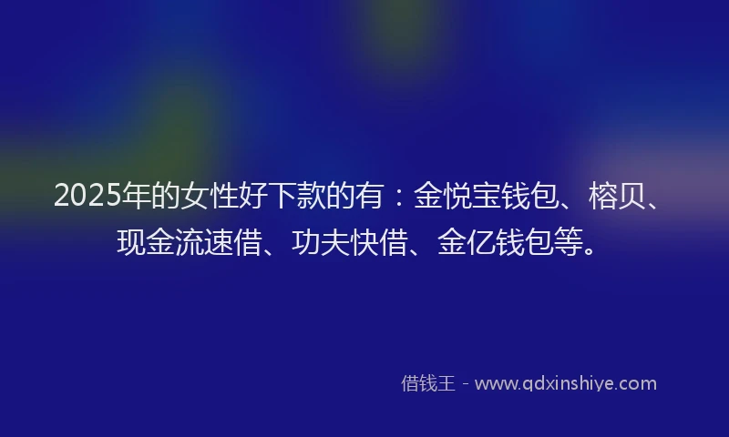 2025年的女性好下款的有：金悦宝钱包、榕贝、现金流速借、功夫快借、金亿钱包等。