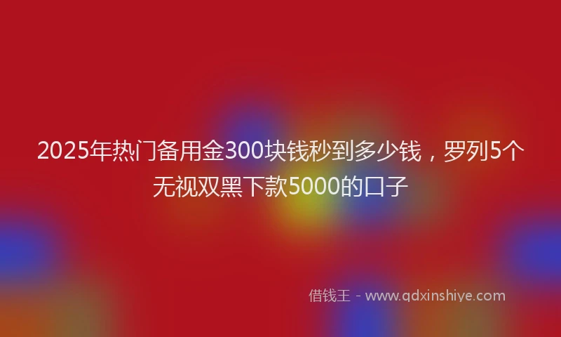 2025年热门备用金300块钱秒到多少钱，罗列5个无视双黑下款5000的口子
