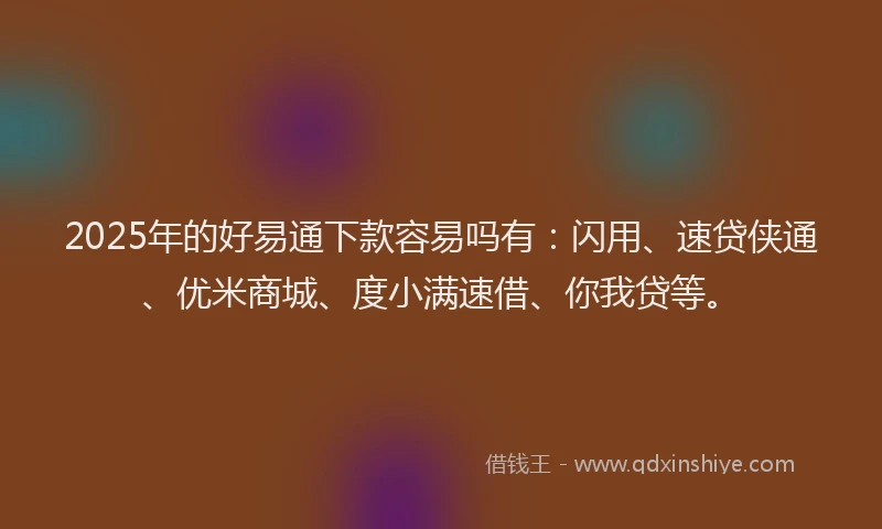 2025年的好易通下款容易吗有：闪用、速贷侠通、优米商城、度小满速借、你我贷等。