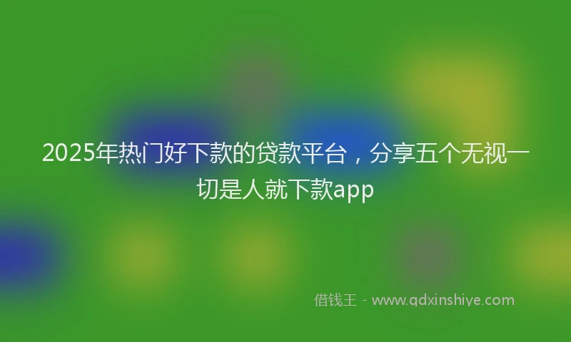 2025年热门好下款的贷款平台，分享五个无视一切是人就下款app