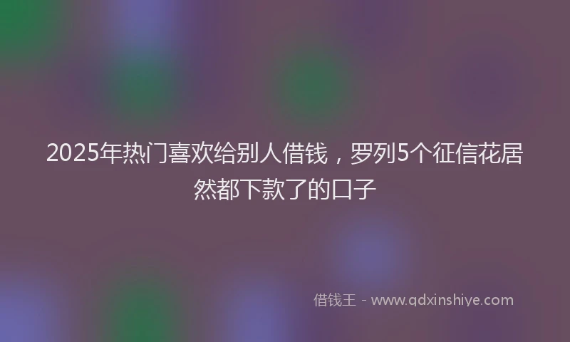 2025年热门喜欢给别人借钱，罗列5个征信花居然都下款了的口子